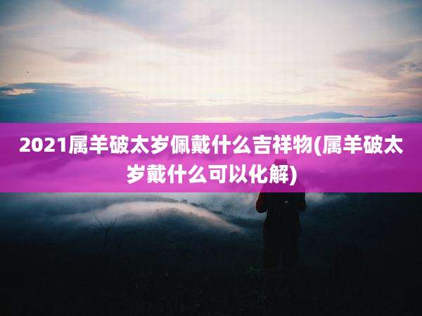 2021属羊破太岁佩戴什么吉祥物(属羊破太岁戴什么可以化解)