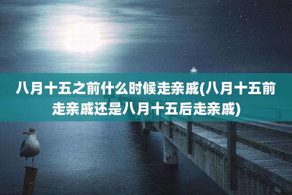 八月十五之前什么时候走亲戚(八月十五前走亲戚还是八月十五后走亲戚)