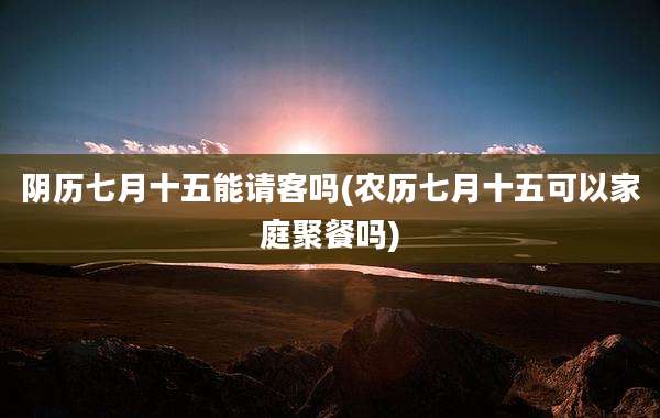 阴历七月十五能请客吗(农历七月十五可以家庭聚餐吗)