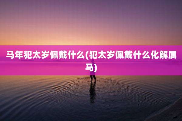 马年犯太岁佩戴什么(犯太岁佩戴什么化解属马)