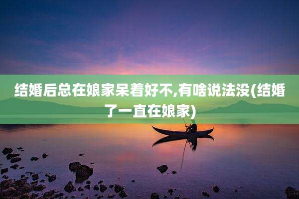 结婚后总在娘家呆着好不,有啥说法没(结婚了一直在娘家)