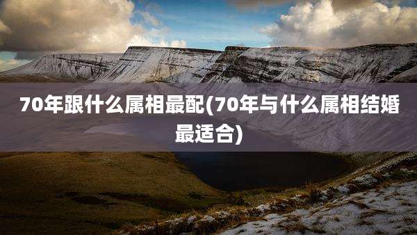 70年跟什么属相最配(70年与什么属相结婚最适合)