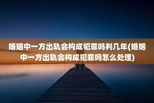 婚姻中一方出轨会构成犯罪吗判几年(婚姻中一方出轨会构成犯罪吗怎么处理)
