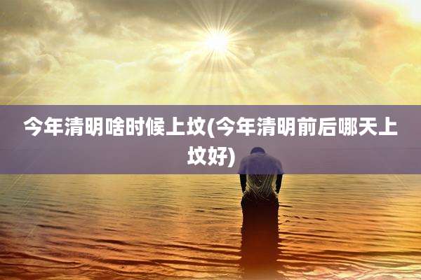 今年清明啥时候上坟(今年清明前后哪天上坟好)