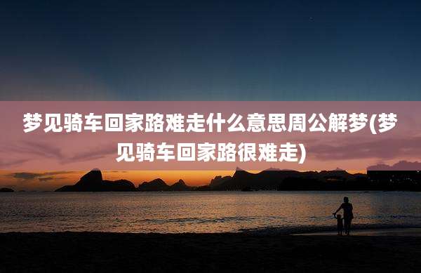 梦见骑车回家路难走什么意思周公解梦(梦见骑车回家路很难走)