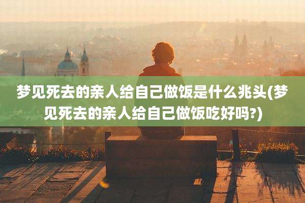 梦见死去的亲人给自己做饭是什么兆头(梦见死去的亲人给自己做饭吃好吗?)