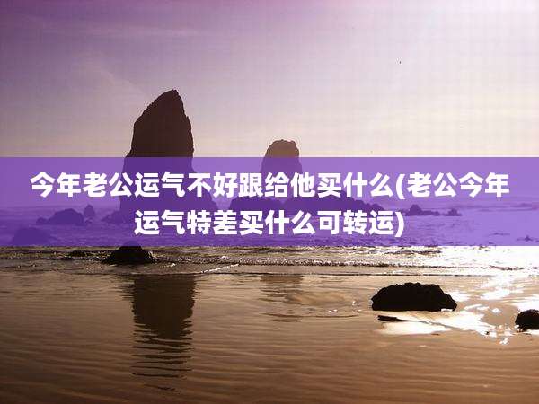 今年老公运气不好跟给他买什么(老公今年运气特差买什么可转运)