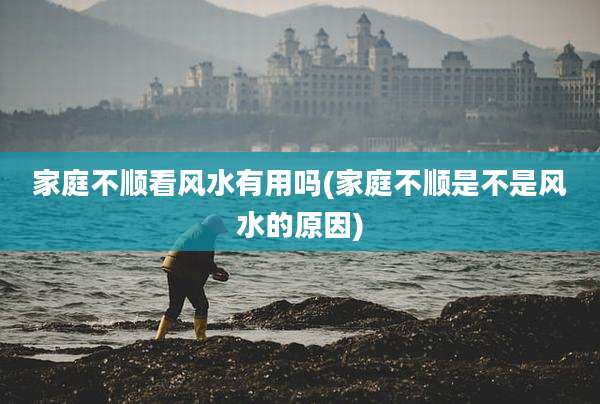 家庭不顺看风水有用吗(家庭不顺是不是风水的原因)