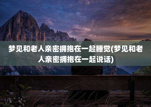 梦见和老人亲密拥抱在一起睡觉(梦见和老人亲密拥抱在一起说话)