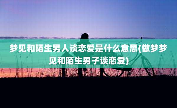 梦见和陌生男人谈恋爱是什么意思(做梦梦见和陌生男子谈恋爱)