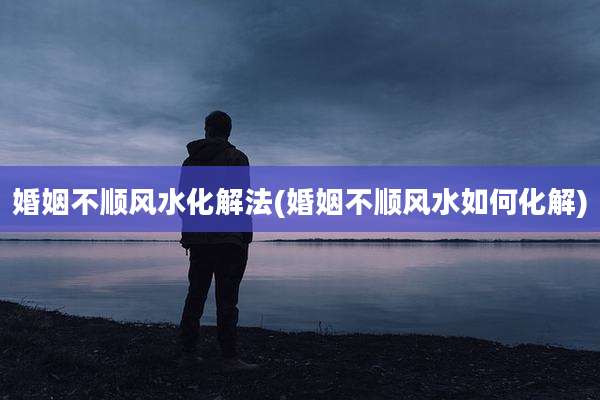 婚姻不顺风水化解法(婚姻不顺风水如何化解)