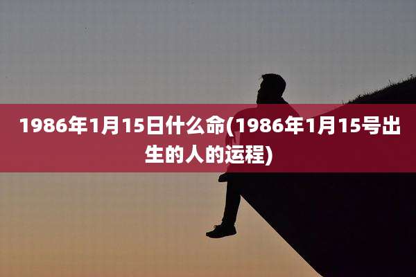 1986年1月15日什么命(1986年1月15号出生的人的运程)