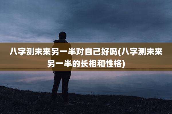 八字测未来另一半对自己好吗(八字测未来另一半的长相和性格)