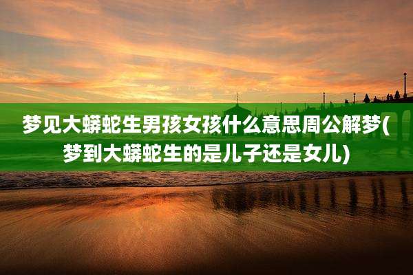 梦见大蟒蛇生男孩女孩什么意思周公解梦(梦到大蟒蛇生的是儿子还是女儿)