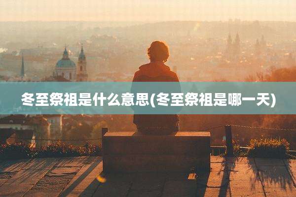 冬至祭祖是什么意思(冬至祭祖是哪一天)