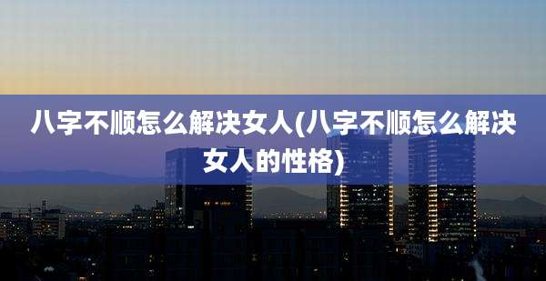 八字不顺怎么解决女人(八字不顺怎么解决女人的性格)