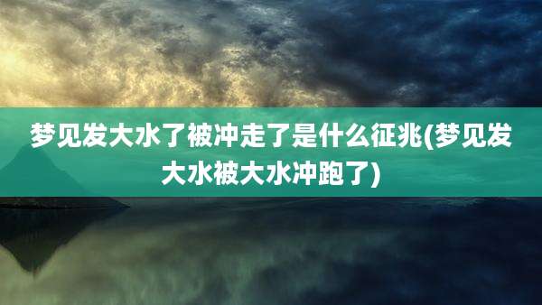 梦见发大水了被冲走了是什么征兆(梦见发大水被大水冲跑了)