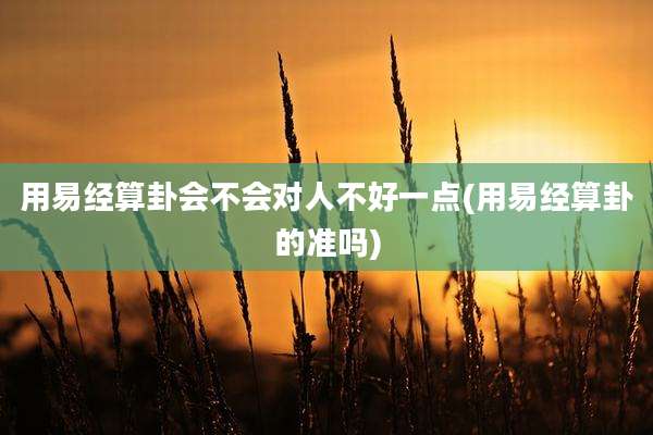 用易经算卦会不会对人不好一点(用易经算卦的准吗)