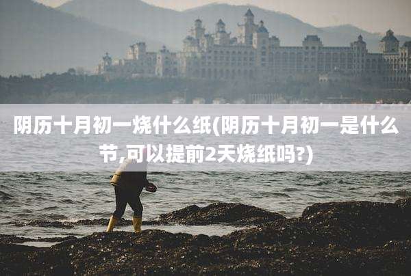 阴历十月初一烧什么纸(阴历十月初一是什么节,可以提前2天烧纸吗?)