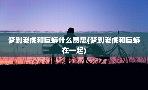梦到老虎和巨蟒什么意思(梦到老虎和巨蟒在一起)