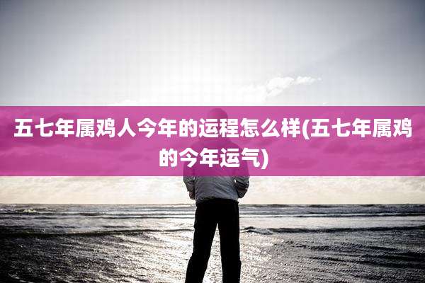 五七年属鸡人今年的运程怎么样(五七年属鸡的今年运气)