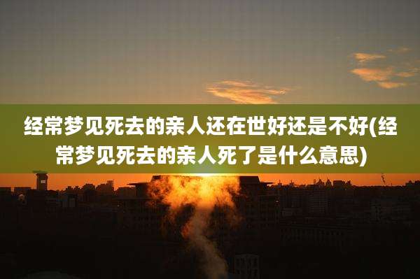 经常梦见死去的亲人还在世好还是不好(经常梦见死去的亲人死了是什么意思)