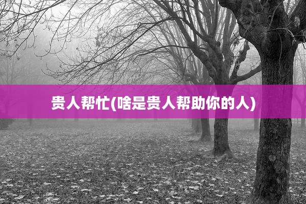 贵人帮忙(啥是贵人帮助你的人)