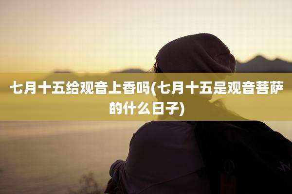 七月十五给观音上香吗(七月十五是观音菩萨的什么日子)