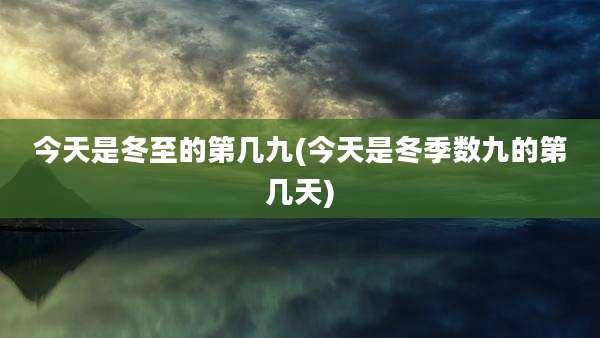 今天是冬至的第几九(今天是冬季数九的第几天)