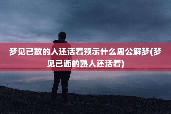 梦见已故的人还活着预示什么周公解梦(梦见已逝的熟人还活着)