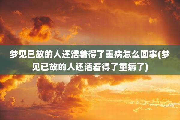 梦见已故的人还活着得了重病怎么回事(梦见已故的人还活着得了重病了)