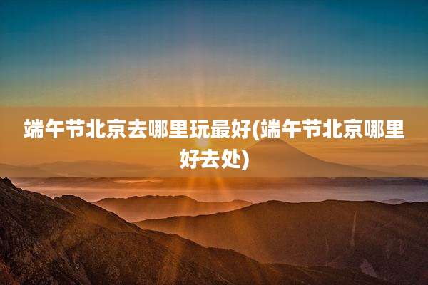 端午节北京去哪里玩最好(端午节北京哪里好去处)