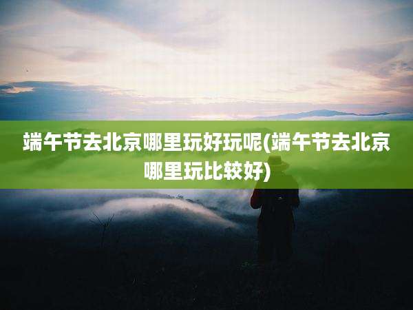 端午节去北京哪里玩好玩呢(端午节去北京哪里玩比较好)