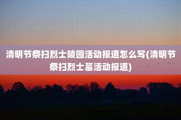 清明节祭扫烈士陵园活动报道怎么写(清明节祭扫烈士墓活动报道)