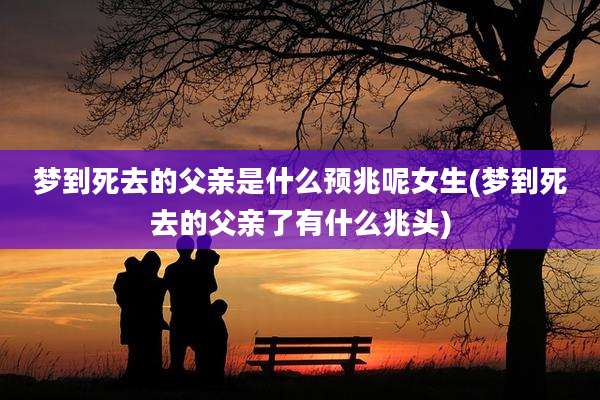 梦到死去的父亲是什么预兆呢女生(梦到死去的父亲了有什么兆头)
