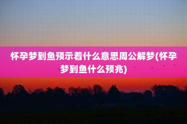 怀孕梦到鱼预示着什么意思周公解梦(怀孕梦到鱼什么预兆)
