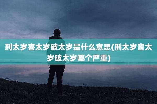 刑太岁害太岁破太岁是什么意思(刑太岁害太岁破太岁哪个严重)