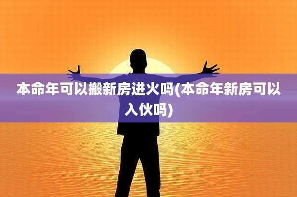 本命年可以搬新房进火吗(本命年新房可以入伙吗)