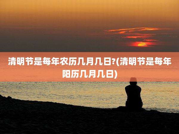 清明节是每年农历几月几日?(清明节是每年阳历几月几日)