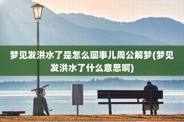 梦见发洪水了是怎么回事儿周公解梦(梦见发洪水了什么意思啊)