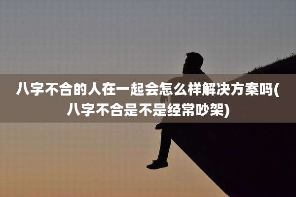 八字不合的人在一起会怎么样解决方案吗(八字不合是不是经常吵架)