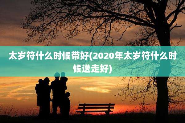 太岁符什么时候带好(2020年太岁符什么时候送走好)