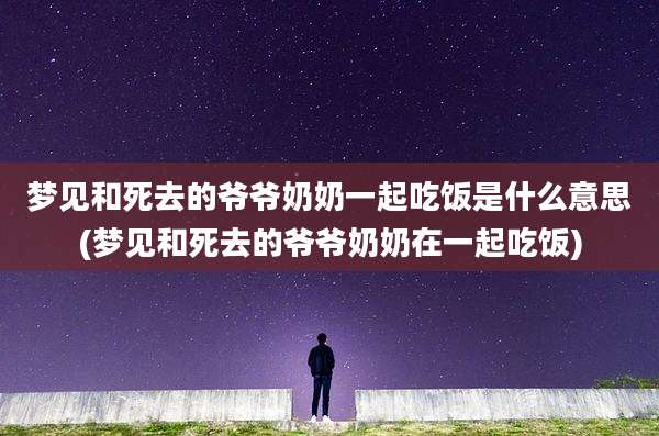 梦见和死去的爷爷奶奶一起吃饭是什么意思(梦见和死去的爷爷奶奶在一起吃饭)