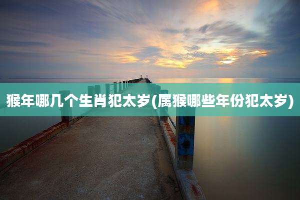 猴年哪几个生肖犯太岁(属猴哪些年份犯太岁)