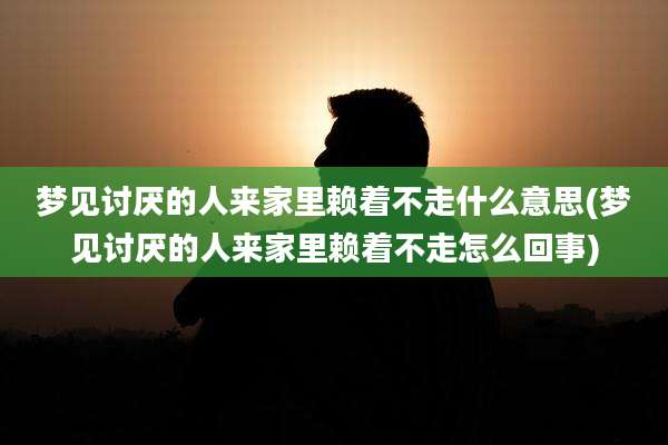 梦见讨厌的人来家里赖着不走什么意思(梦见讨厌的人来家里赖着不走怎么回事)