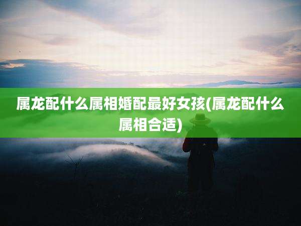 属龙配什么属相婚配最好女孩(属龙配什么属相合适)