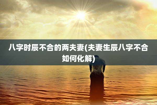 八字时辰不合的两夫妻(夫妻生辰八字不合如何化解)
