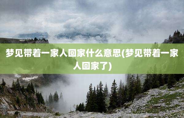 梦见带着一家人回家什么意思(梦见带着一家人回家了)