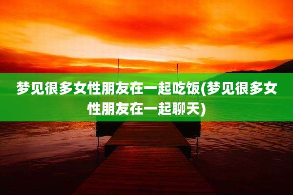 梦见很多女性朋友在一起吃饭(梦见很多女性朋友在一起聊天)