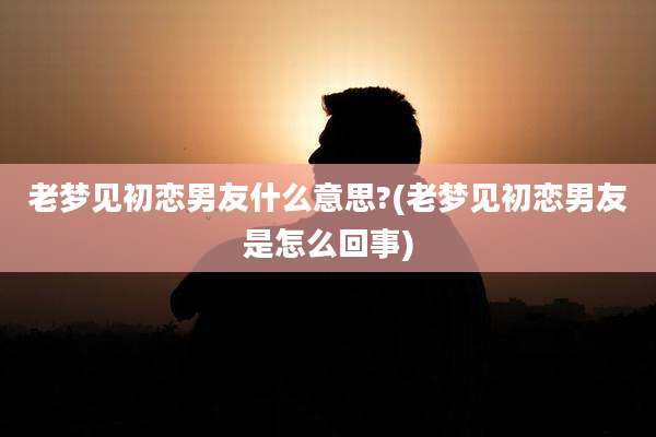 老梦见初恋男友什么意思?(老梦见初恋男友是怎么回事)